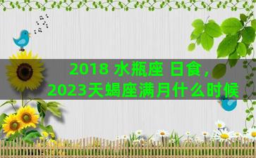 2018 水瓶座 日食，2023天蝎座满月什么时候